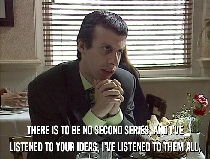 THERE IS TO BE NO SECOND SERIES, AND I'VE LISTENED TO YOUR IDEAS, I'VE LISTENED TO THEM ALL, 