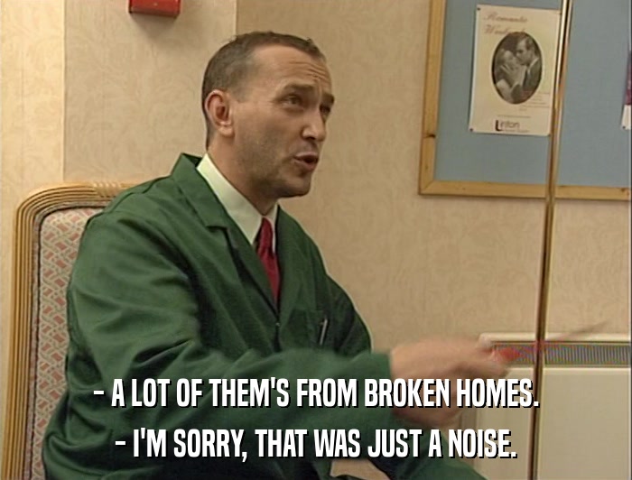 - A LOT OF THEM'S FROM BROKEN HOMES. - I'M SORRY, THAT WAS JUST A NOISE. 