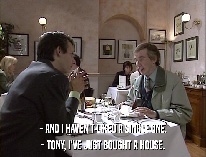 - AND I HAVEN'T LIKED A SINGLE ONE. - TONY, I'VE JUST BOUGHT A HOUSE. 