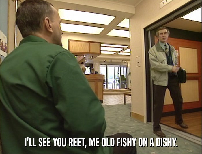 I'LL SEE YOU REET, ME OLD FISHY ON A DISHY.  