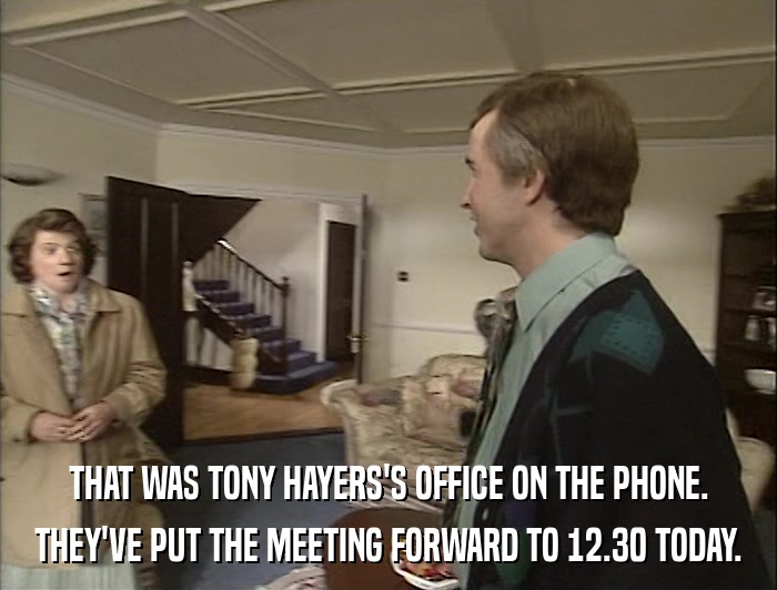 THAT WAS TONY HAYERS'S OFFICE ON THE PHONE. THEY'VE PUT THE MEETING FORWARD TO 12.30 TODAY. 