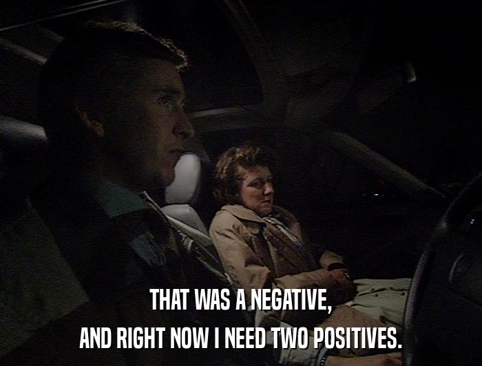 THAT WAS A NEGATIVE, AND RIGHT NOW I NEED TWO POSITIVES. 