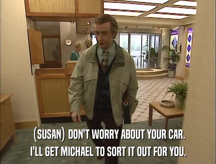 (SUSAN) DON'T WORRY ABOUT YOUR CAR. I'LL GET MICHAEL TO SORT IT OUT FOR YOU. 
