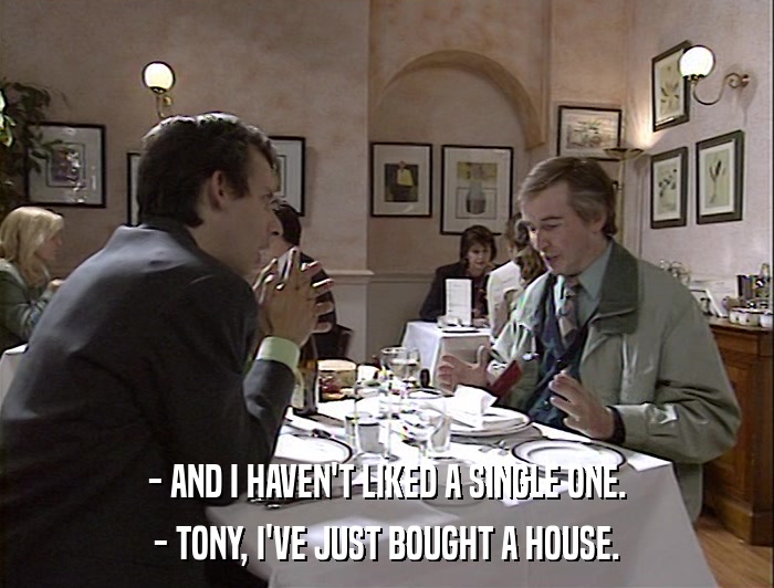 - AND I HAVEN'T LIKED A SINGLE ONE. - TONY, I'VE JUST BOUGHT A HOUSE. 