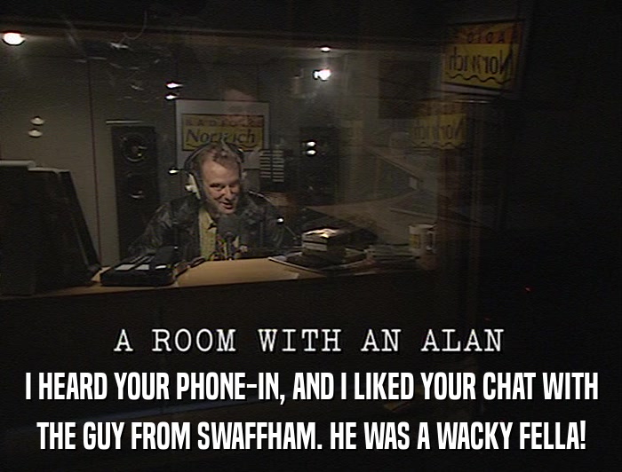 I HEARD YOUR PHONE-IN, AND I LIKED YOUR CHAT WITH THE GUY FROM SWAFFHAM. HE WAS A WACKY FELLA! 