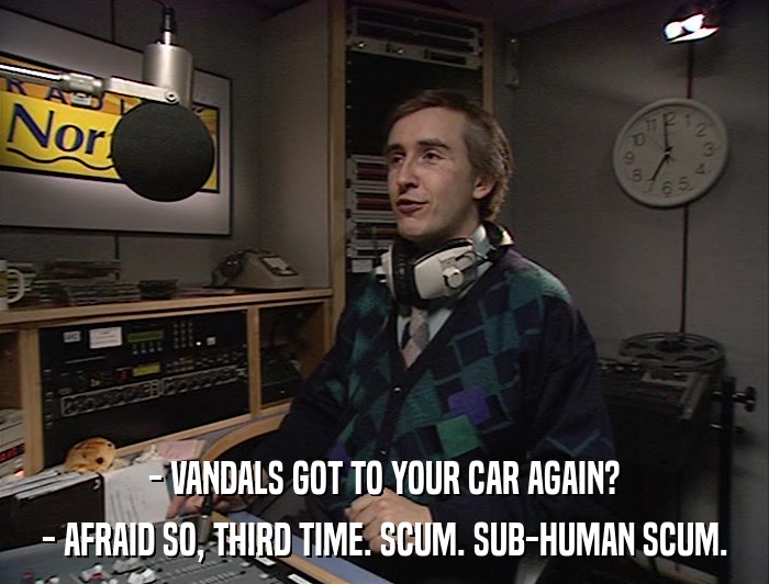 - VANDALS GOT TO YOUR CAR AGAIN? - AFRAID SO, THIRD TIME. SCUM. SUB-HUMAN SCUM. 