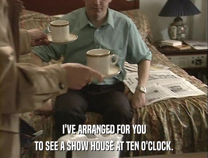 I'VE ARRANGED FOR YOU TO SEE A SHOW HOUSE AT TEN O'CLOCK. 