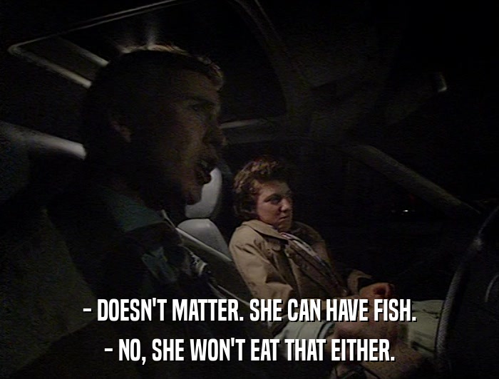 - DOESN'T MATTER. SHE CAN HAVE FISH. - NO, SHE WON'T EAT THAT EITHER. 