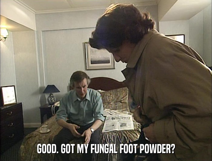 GOOD. GOT MY FUNGAL FOOT POWDER?  