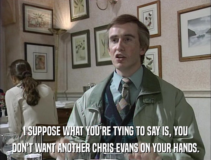 I SUPPOSE WHAT YOU'RE TYING TO SAY IS, YOU DON'T WANT ANOTHER CHRIS EVANS ON YOUR HANDS. 