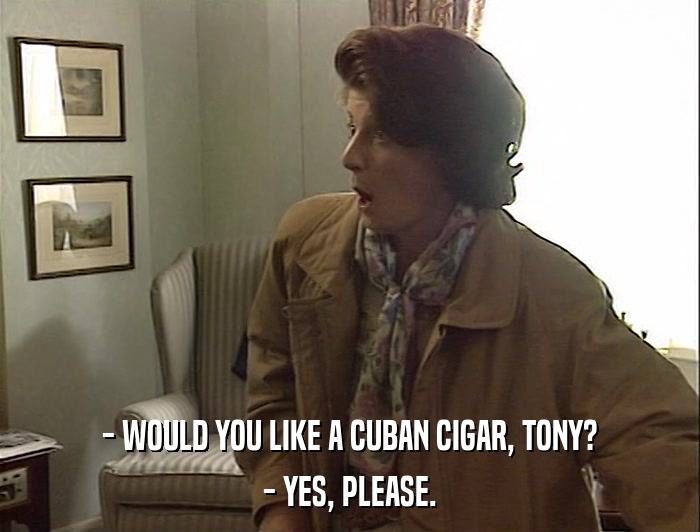 - WOULD YOU LIKE A CUBAN CIGAR, TONY? - YES, PLEASE. 
