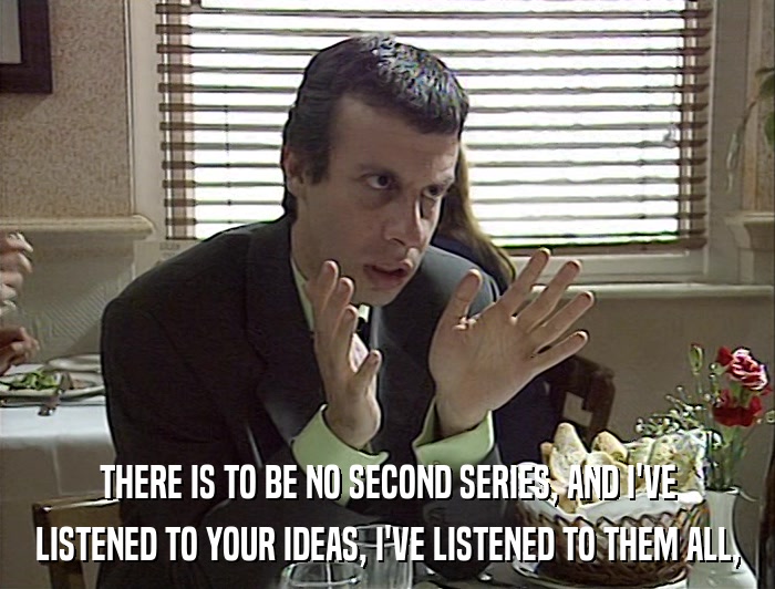THERE IS TO BE NO SECOND SERIES, AND I'VE LISTENED TO YOUR IDEAS, I'VE LISTENED TO THEM ALL, 