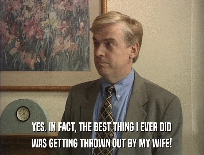 YES. IN FACT, THE BEST THING I EVER DID WAS GETTING THROWN OUT BY MY WIFE! 