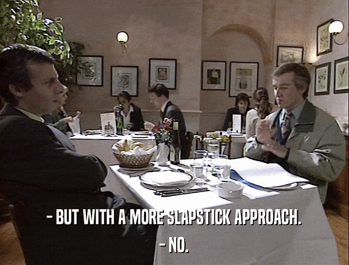 - BUT WITH A MORE SLAPSTICK APPROACH. - NO. 