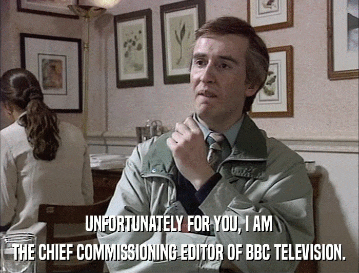 UNFORTUNATELY FOR YOU, I AM THE CHIEF COMMISSIONING EDITOR OF BBC TELEVISION. 