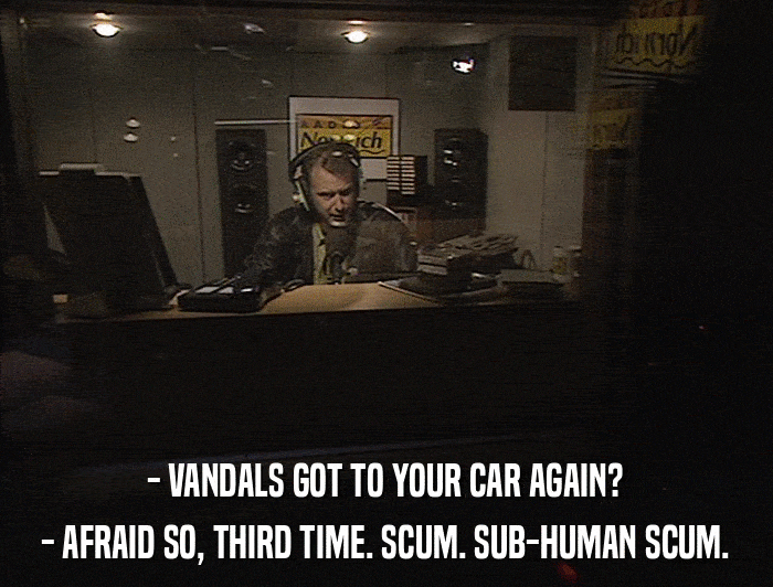 - VANDALS GOT TO YOUR CAR AGAIN? - AFRAID SO, THIRD TIME. SCUM. SUB-HUMAN SCUM. 