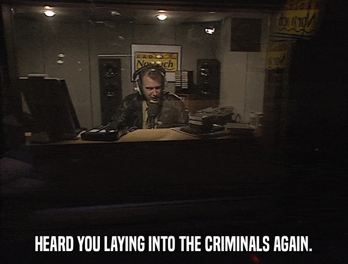 HEARD YOU LAYING INTO THE CRIMINALS AGAIN.  