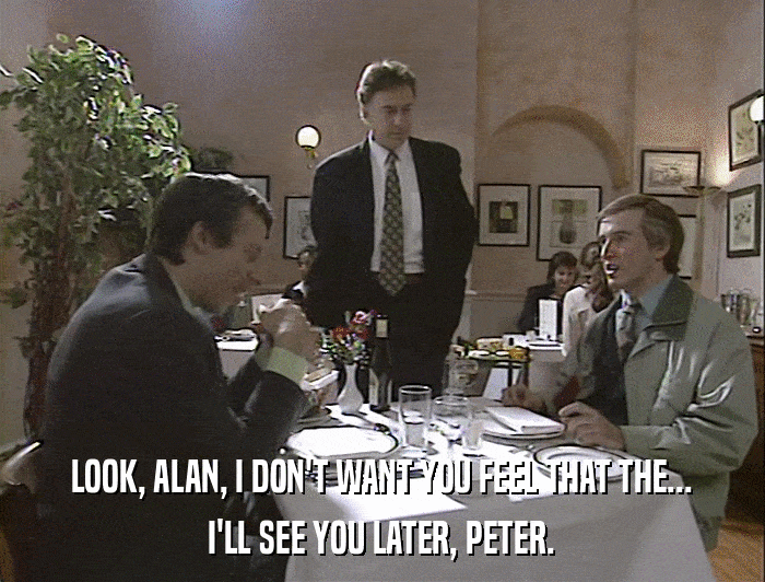 LOOK, ALAN, I DON'T WANT YOU FEEL THAT THE... I'LL SEE YOU LATER, PETER. 