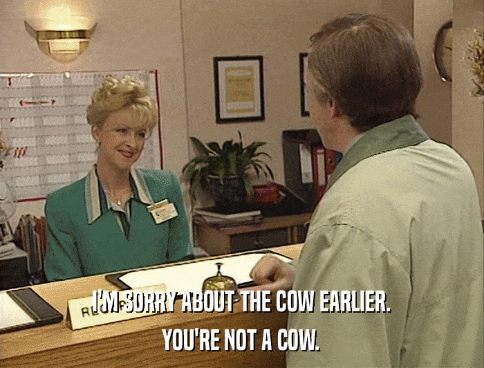 I'M SORRY ABOUT THE COW EARLIER. YOU'RE NOT A COW. 