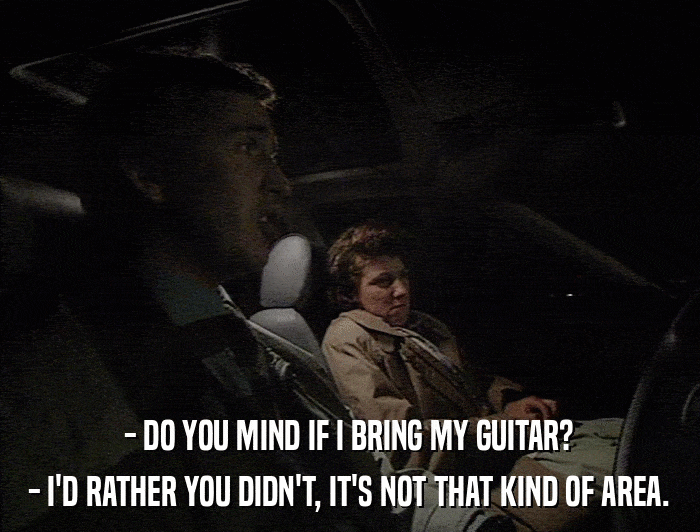 - DO YOU MIND IF I BRING MY GUITAR? - I'D RATHER YOU DIDN'T, IT'S NOT THAT KIND OF AREA. 