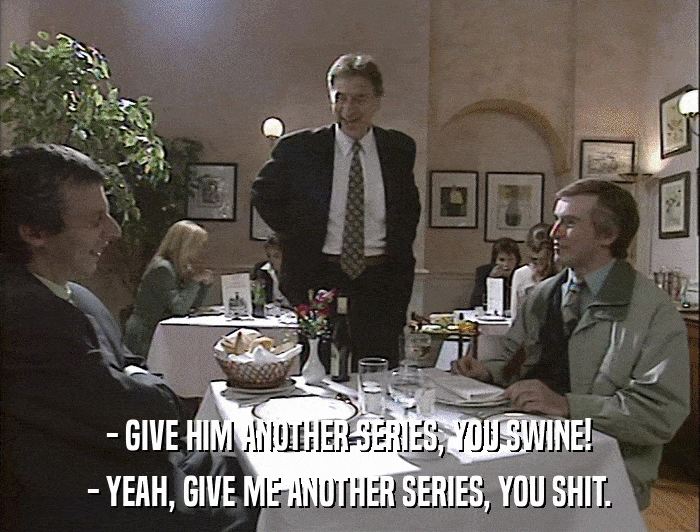 - GIVE HIM ANOTHER SERIES, YOU SWINE! - YEAH, GIVE ME ANOTHER SERIES, YOU SHIT. 