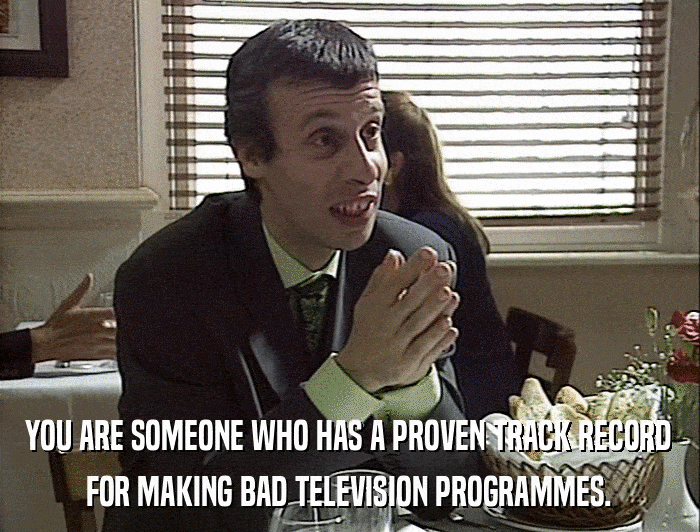 YOU ARE SOMEONE WHO HAS A PROVEN TRACK RECORD FOR MAKING BAD TELEVISION PROGRAMMES. 