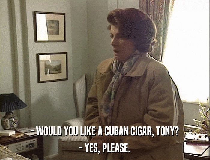 - WOULD YOU LIKE A CUBAN CIGAR, TONY? - YES, PLEASE. 