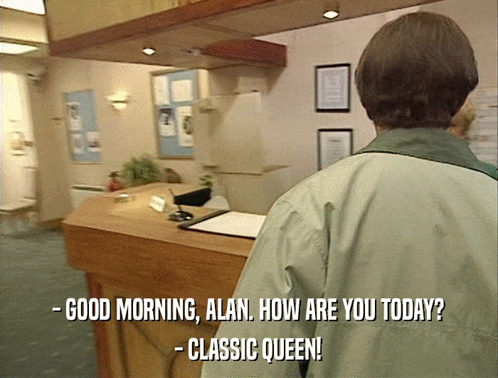 - GOOD MORNING, ALAN. HOW ARE YOU TODAY? - CLASSIC QUEEN! 