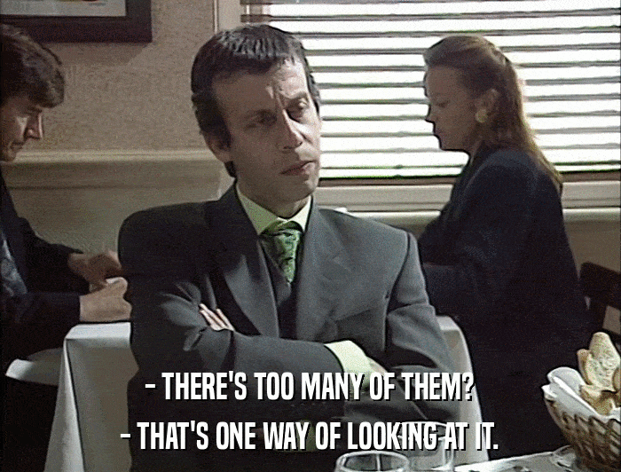 - THERE'S TOO MANY OF THEM? - THAT'S ONE WAY OF LOOKING AT IT. 