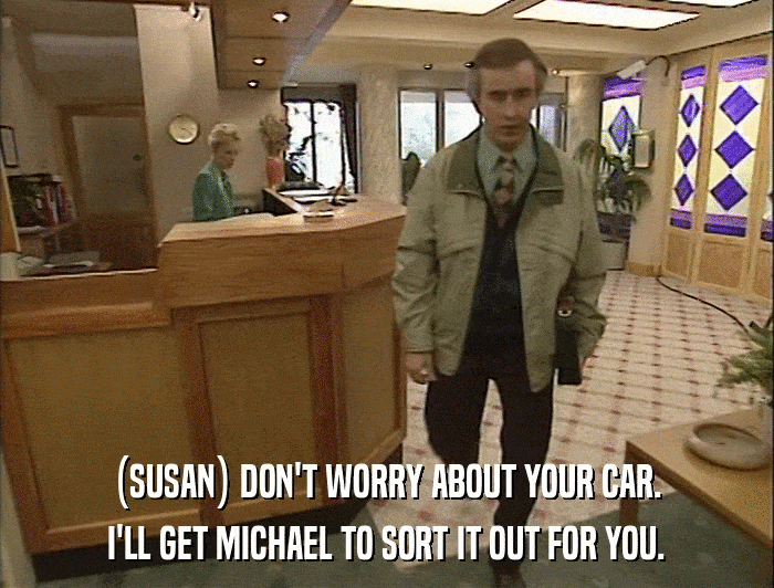 (SUSAN) DON'T WORRY ABOUT YOUR CAR. I'LL GET MICHAEL TO SORT IT OUT FOR YOU. 