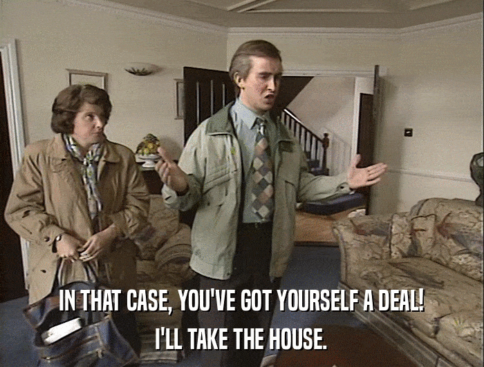 IN THAT CASE, YOU'VE GOT YOURSELF A DEAL! I'LL TAKE THE HOUSE. 