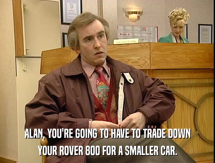 ALAN, YOU'RE GOING TO HAVE TO TRADE DOWN YOUR ROVER 800 FOR A SMALLER CAR. 