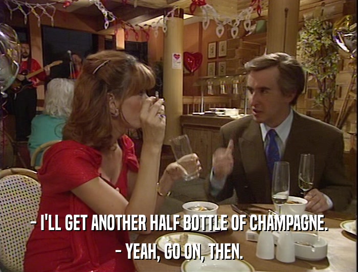 - I'LL GET ANOTHER HALF BOTTLE OF CHAMPAGNE. - YEAH, GO ON, THEN. 