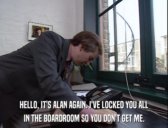 HELLO, IT'S ALAN AGAIN. I'VE LOCKED YOU ALL IN THE BOARDROOM SO YOU DON'T GET ME. 