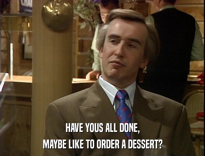 HAVE YOUS ALL DONE, MAYBE LIKE TO ORDER A DESSERT? 