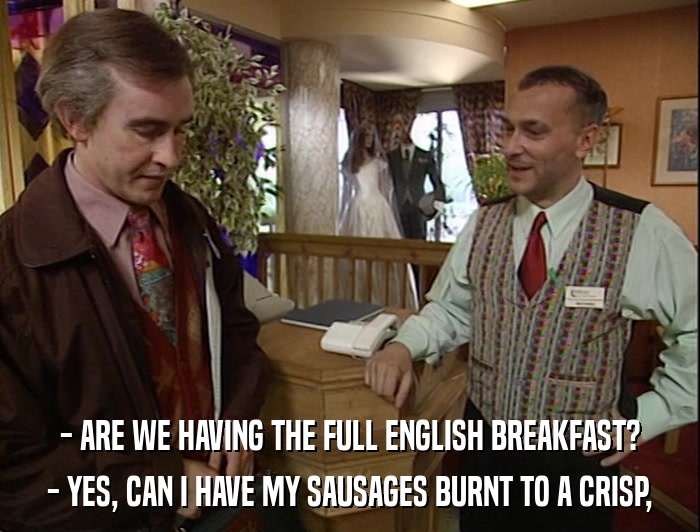 - ARE WE HAVING THE FULL ENGLISH BREAKFAST? - YES, CAN I HAVE MY SAUSAGES BURNT TO A CRISP, 