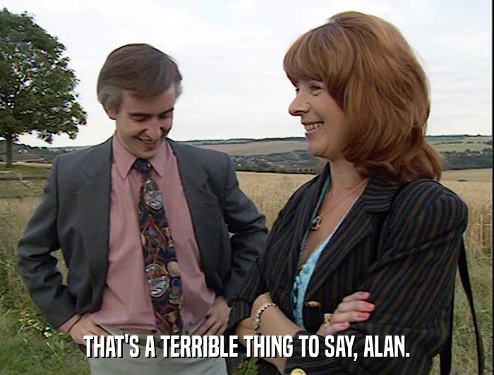 THAT'S A TERRIBLE THING TO SAY, ALAN.  