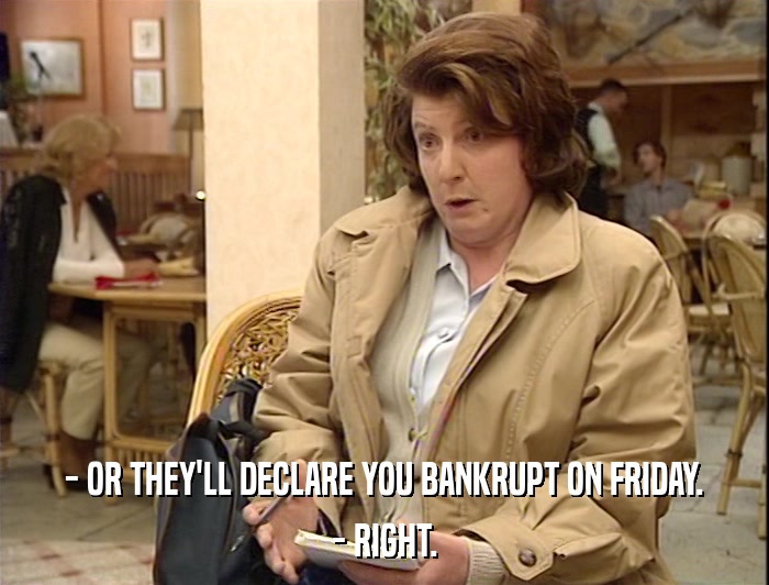 - OR THEY'LL DECLARE YOU BANKRUPT ON FRIDAY. - RIGHT. 