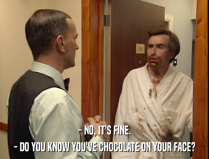 - NO, IT'S FINE. - DO YOU KNOW YOU'VE CHOCOLATE ON YOUR FACE? 