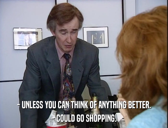 - UNLESS YOU CAN THINK OF ANYTHING BETTER. - COULD GO SHOPPING. 
