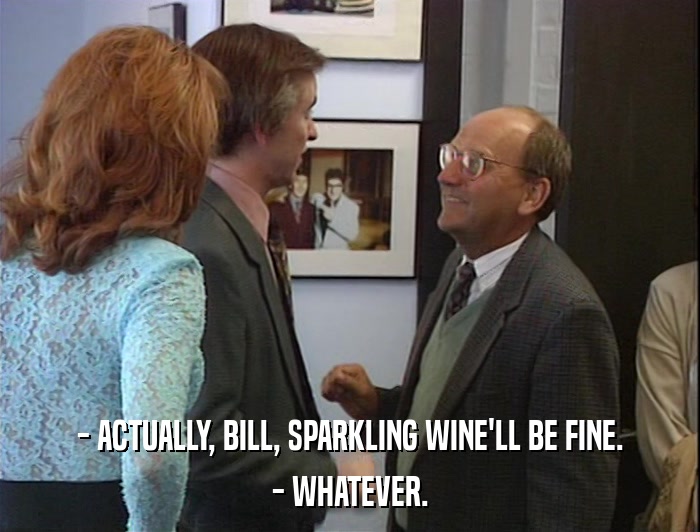 - ACTUALLY, BILL, SPARKLING WINE'LL BE FINE. - WHATEVER. 