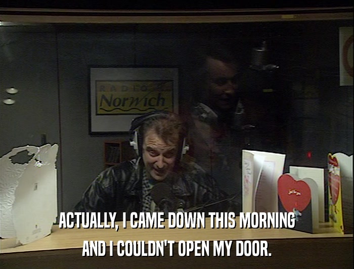 ACTUALLY, I CAME DOWN THIS MORNING AND I COULDN'T OPEN MY DOOR. 