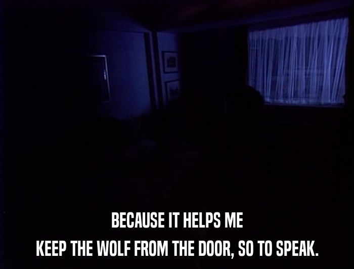 BECAUSE IT HELPS ME KEEP THE WOLF FROM THE DOOR, SO TO SPEAK. 