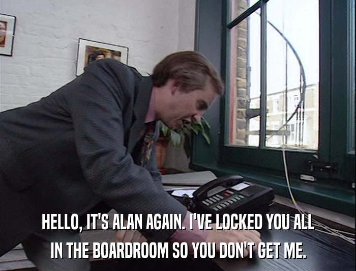 HELLO, IT'S ALAN AGAIN. I'VE LOCKED YOU ALL IN THE BOARDROOM SO YOU DON'T GET ME. 