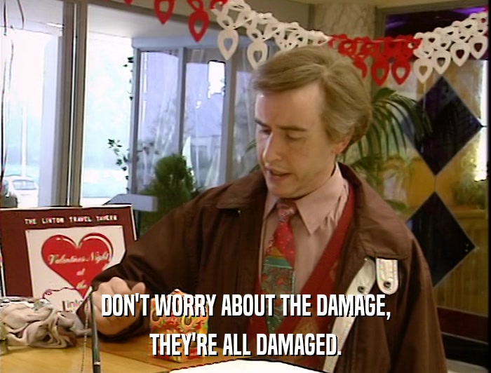 DON'T WORRY ABOUT THE DAMAGE, THEY'RE ALL DAMAGED. 