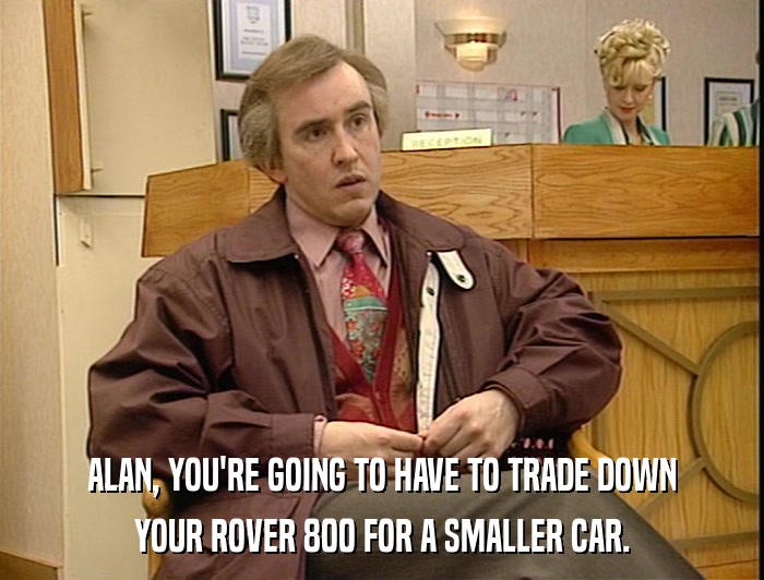 ALAN, YOU'RE GOING TO HAVE TO TRADE DOWN YOUR ROVER 800 FOR A SMALLER CAR. 