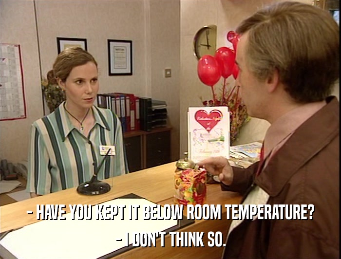 - HAVE YOU KEPT IT BELOW ROOM TEMPERATURE? - I DON'T THINK SO. 