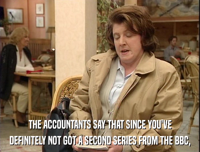 THE ACCOUNTANTS SAY THAT SINCE YOU'VE DEFINITELY NOT GOT A SECOND SERIES FROM THE BBC, 