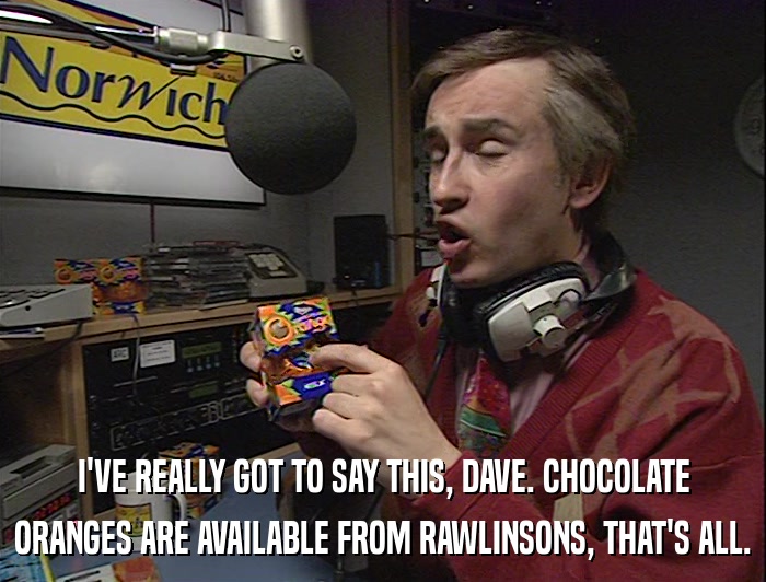 I'VE REALLY GOT TO SAY THIS, DAVE. CHOCOLATE ORANGES ARE AVAILABLE FROM RAWLINSONS, THAT'S ALL. 