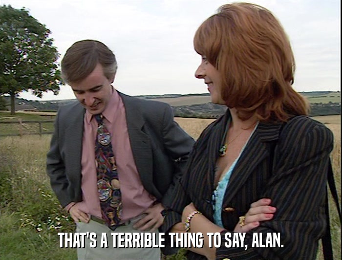 THAT'S A TERRIBLE THING TO SAY, ALAN.  